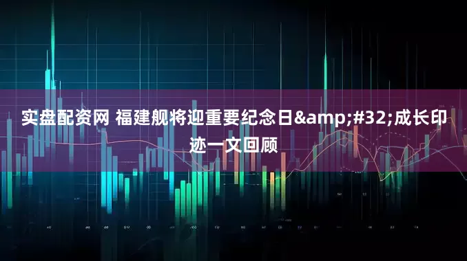 实盘配资网 福建舰将迎重要纪念日 成长印迹一文回顾