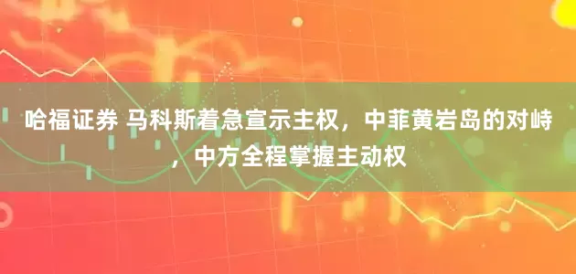 哈福证券 马科斯着急宣示主权，中菲黄岩岛的对峙，中方全程掌握主动权