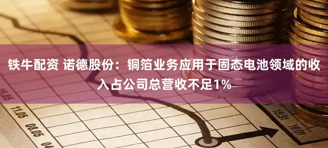 铁牛配资 诺德股份：铜箔业务应用于固态电池领域的收入占公司总营收不足1%
