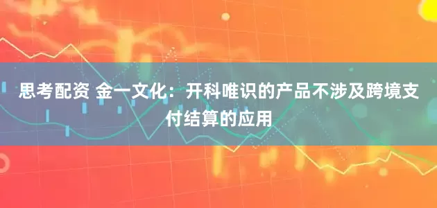 思考配资 金一文化：开科唯识的产品不涉及跨境支付结算的应用