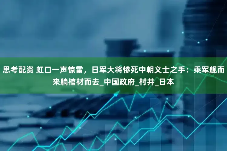思考配资 虹口一声惊雷，日军大将惨死中朝义士之手：乘军舰而来躺棺材而去_中国政府_村井_日本