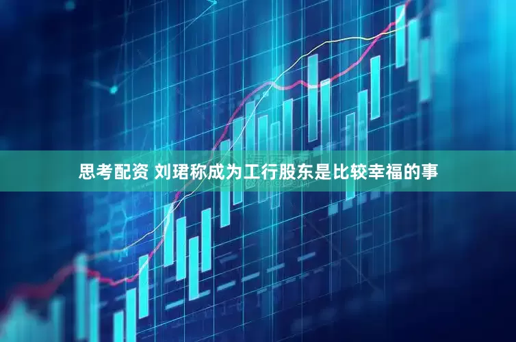 思考配资 刘珺称成为工行股东是比较幸福的事
