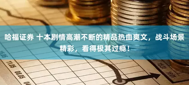 哈福证券 十本剧情高潮不断的精品热血爽文，战斗场景精彩，看得极其过瘾！