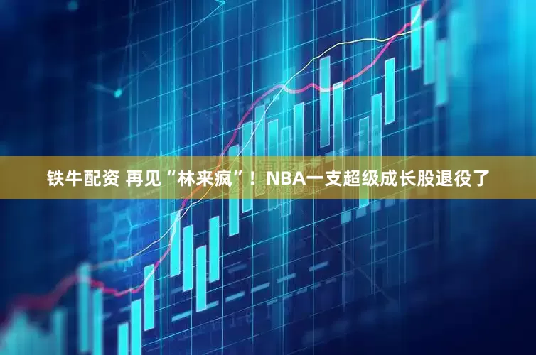 铁牛配资 再见“林来疯”！NBA一支超级成长股退役了
