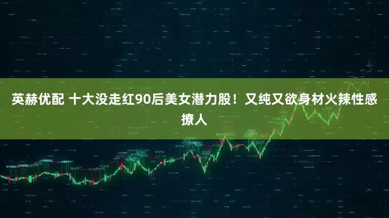 英赫优配 十大没走红90后美女潜力股！又纯又欲身材火辣性感撩人